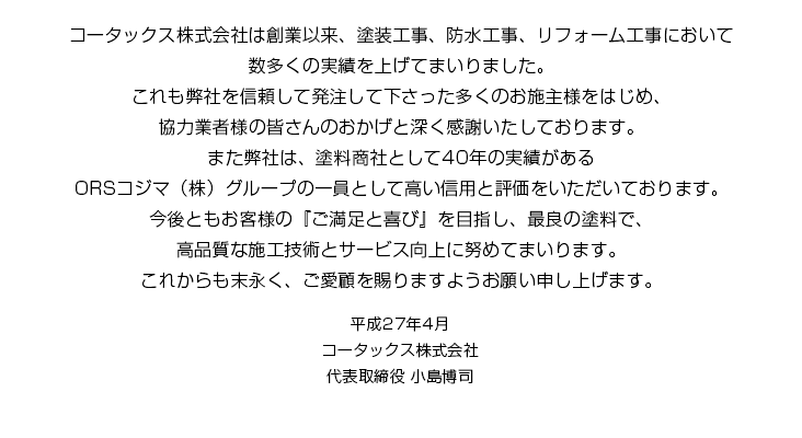 コータックス株式会社は創業以来、塗装工事、防水工事、リフォーム工事において数多くの実績を上げてまいりました。これも弊社を信頼して発注して下さった多くのお施主様をはじめ、協力業者様の皆さんのおかげと深く感謝いたしております。また弊社は、塗料商社として40年の実績があるORSコジマ（株）グループの一員として高い信用と評価をいただいております。今後ともお客様の『ご満足と喜び』を目指し、最良の塗料で、高品質な施工技術とサービス向上に努めてまいります。これからも末永く、ご愛顧を賜りますようお願い申し上げます。 平成27年4月 コータックス株式会社 代表取締役 小島博司