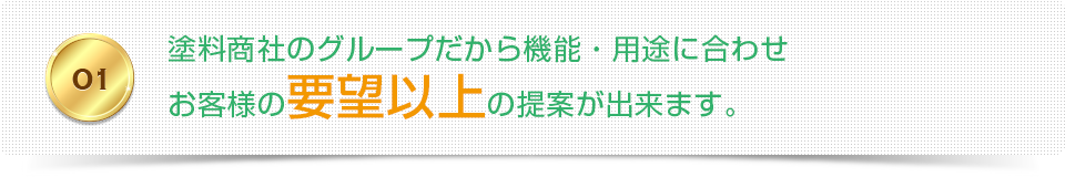 01 塗料商社のグループだから機能・用途に合わせお客様の要望以上の提案が出来ます。