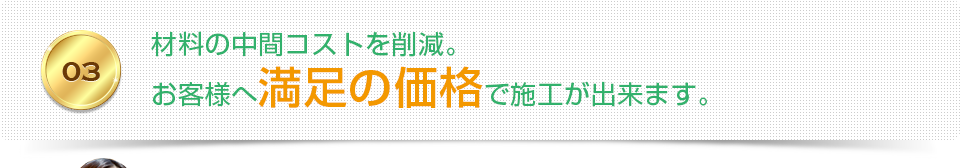 03 材料の中間コストを削減。お客様へ満足の価格で施工が出来ます。