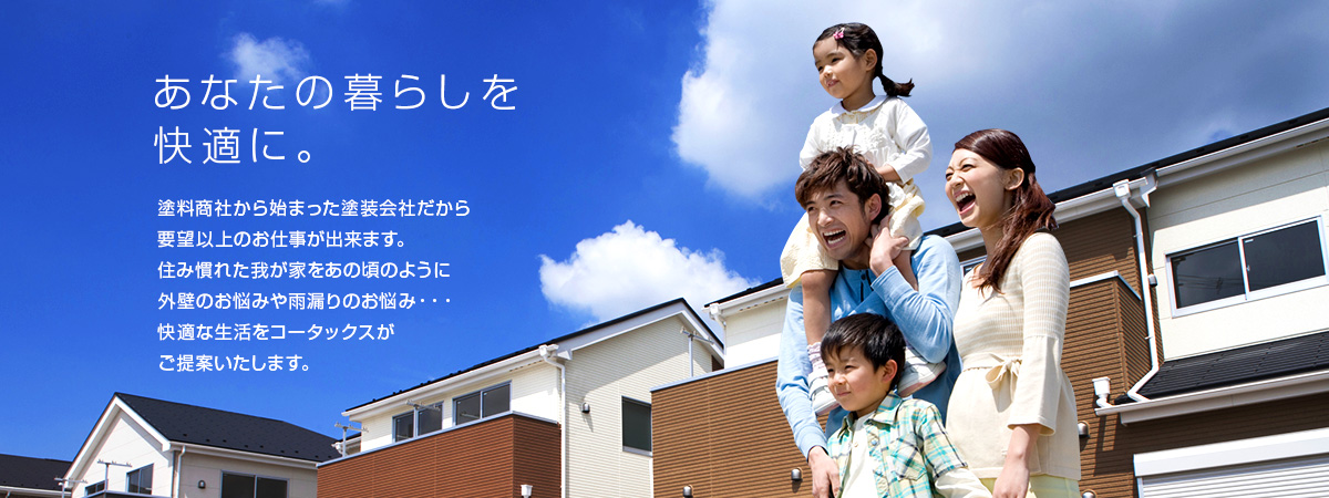 あなたの暮らしを快適に。塗料商社から始まった塗装会社だから要望以上のお仕事が出来ます。住み慣れた我が家をあの頃のように外壁のお悩みや雨漏りのお悩み・・・快適な生活をコータックスがご提案いたします。	